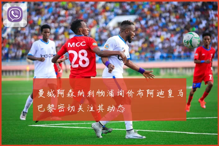 曼城阿森纳利物浦询价布阿迪皇马巴黎密切关注其动态