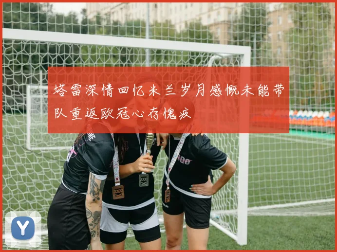 塔雷深情回忆米兰岁月感慨未能带队重返欧冠心存愧疚