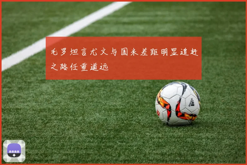 毛罗坦言尤文与国米差距明显追赶之路任重道远