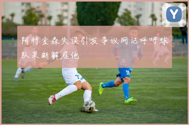 阿特金森失误引发争议网记呼吁球队果断解雇他