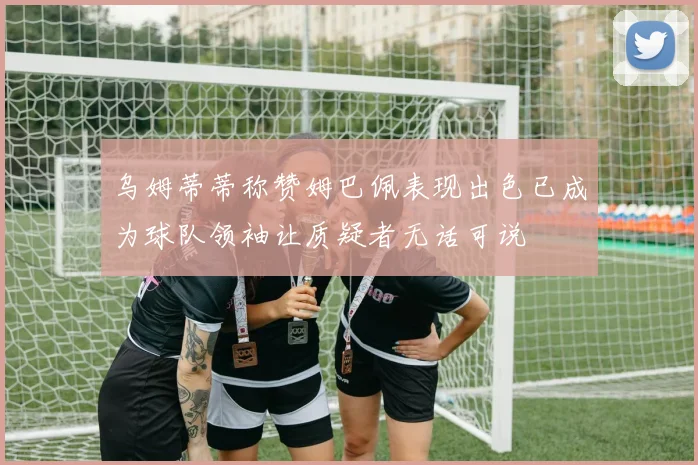乌姆蒂蒂称赞姆巴佩表现出色已成为球队领袖让质疑者无话可说