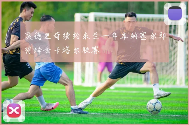 莫德里奇续约米兰一年本纳塞尔即将转会卡塔尔联赛