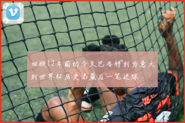 回顾12年前的今天巴洛特利为意大利世界杯历史添最后一笔进球