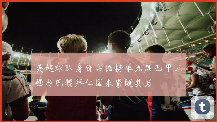 英超球队身价占据榜单九席西甲三强与巴黎拜仁国米紧随其后